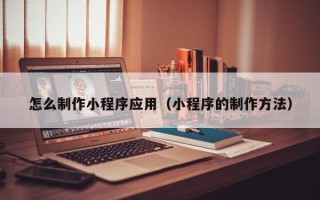 汕尾怎么制作小程序应用（小程序的制作方法）